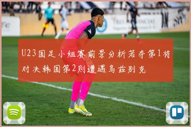 U23国足小组赛前景分析若夺第1将对决韩国第2则遭遇乌兹别克
