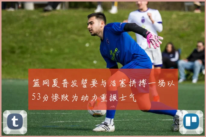 篮网夏普发誓要与活塞拼搏一场以53分惨败为动力重振士气