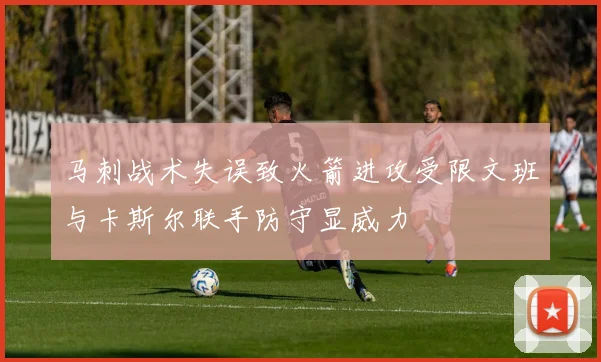 马刺战术失误致火箭进攻受限文班与卡斯尔联手防守显威力
