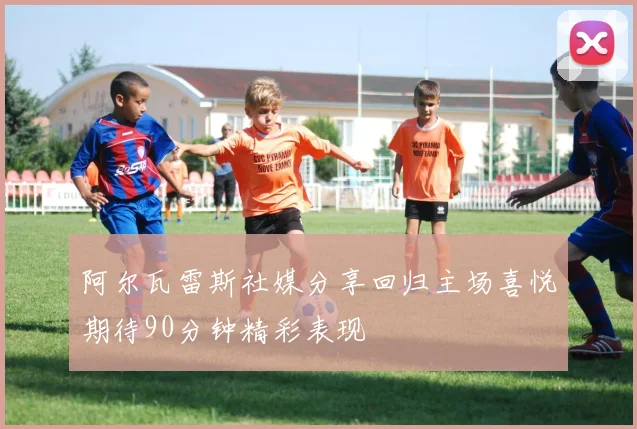 阿尔瓦雷斯社媒分享回归主场喜悦期待90分钟精彩表现