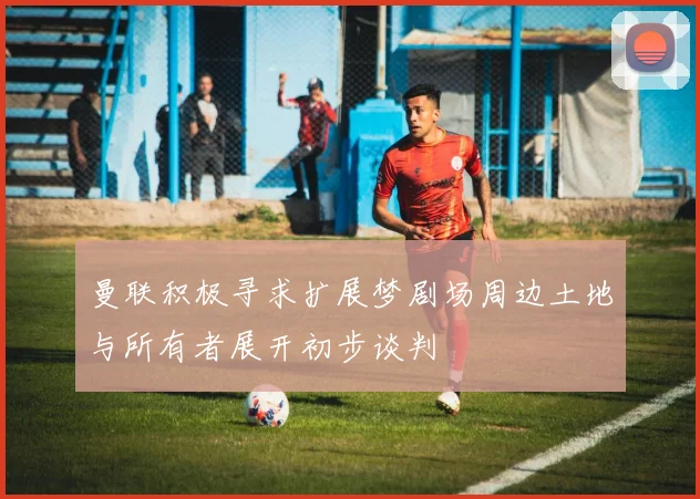 曼联积极寻求扩展梦剧场周边土地与所有者展开初步谈判