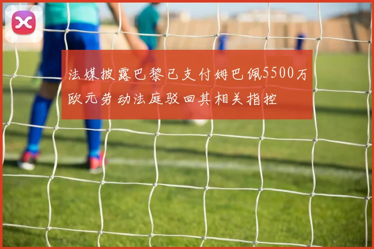 法媒披露巴黎已支付姆巴佩5500万欧元劳动法庭驳回其相关指控