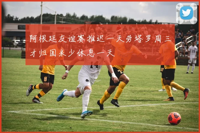 阿根廷友谊赛推迟一天劳塔罗周三才归国米少休息一天