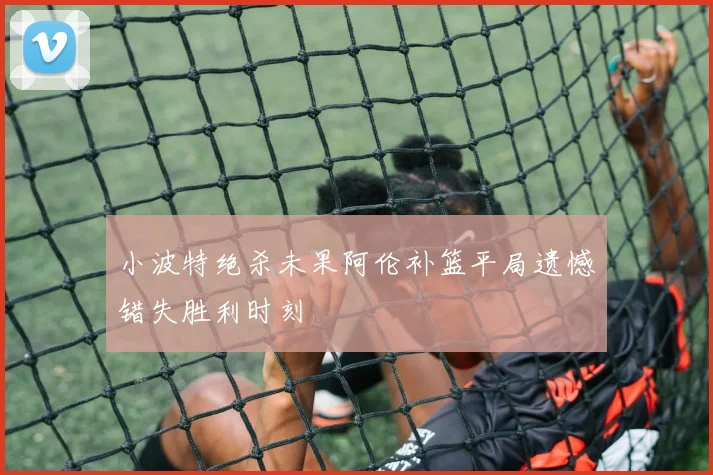 小波特绝杀未果阿伦补篮平局遗憾错失胜利时刻