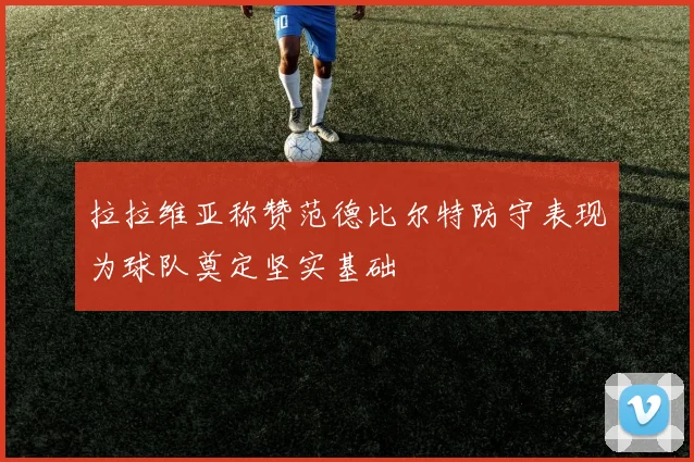 拉拉维亚称赞范德比尔特防守表现为球队奠定坚实基础
