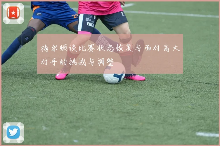 梅尔顿谈比赛状态恢复与面对高大对手的挑战与调整