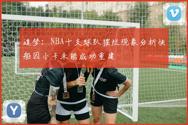 追梦：NBA十支球队摆烂现象分析快船因小卡未能成功重建