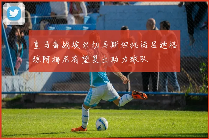 皇马备战埃尔切马斯坦托诺吕迪格琼阿梅尼有望复出助力球队