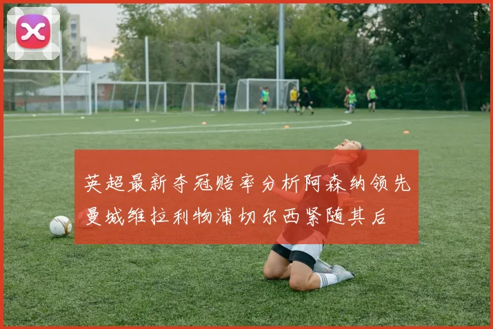 英超最新夺冠赔率分析阿森纳领先曼城维拉利物浦切尔西紧随其后