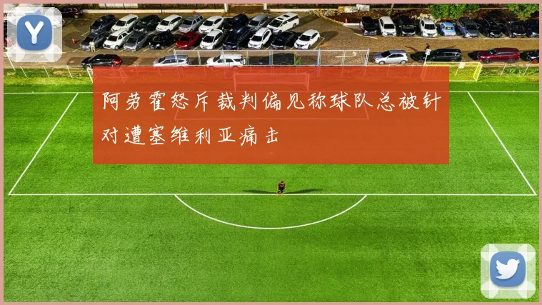 阿劳霍怒斥裁判偏见称球队总被针对遭塞维利亚痛击
