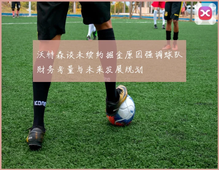 沃特森谈未续约掘金原因强调球队财务考量与未来发展规划