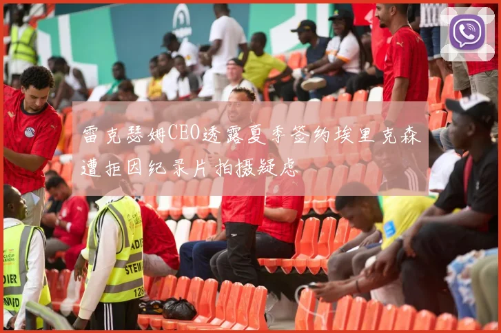 雷克瑟姆CEO透露夏季签约埃里克森遭拒因纪录片拍摄疑虑