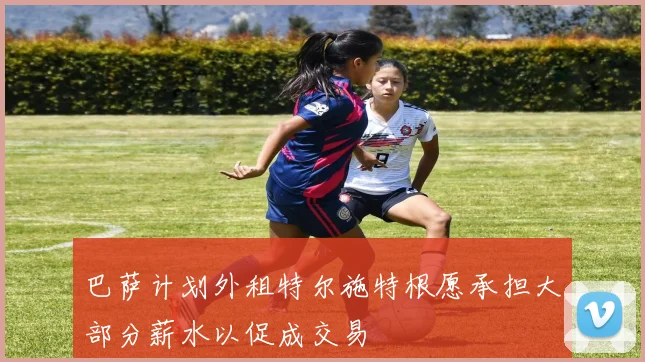 巴萨计划外租特尔施特根愿承担大部分薪水以促成交易
