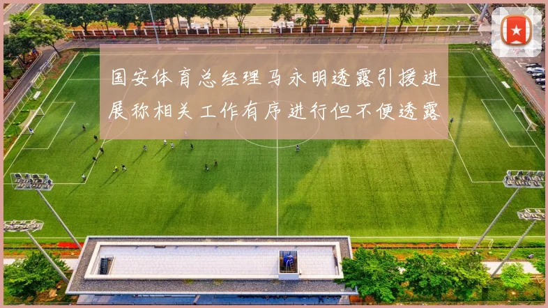 国安体育总经理马永明透露引援进展称相关工作有序进行但不便透露名字
