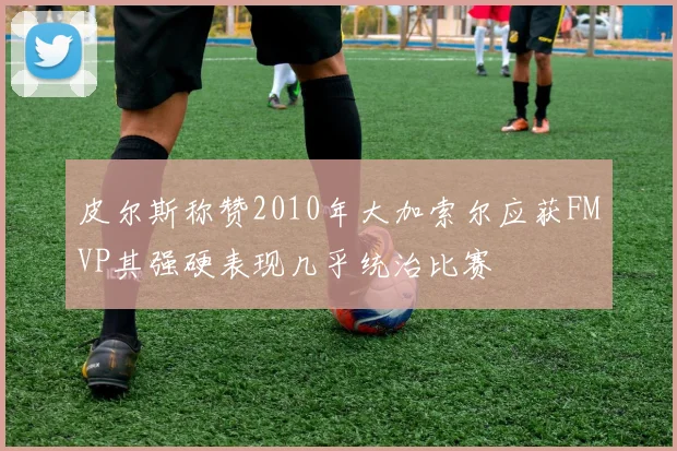 皮尔斯称赞2010年大加索尔应获FMVP其强硬表现几乎统治比赛