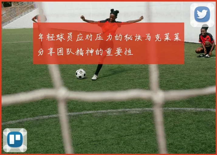 年轻球员应对压力的秘诀马克莱莱分享团队精神的重要性