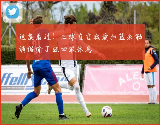 这集看过！三球直言我爱扣篮米勒调侃输了就回家休息