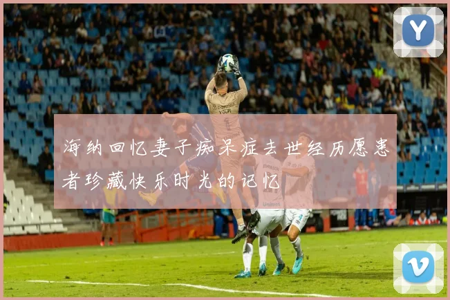 海纳回忆妻子痴呆症去世经历愿患者珍藏快乐时光的记忆