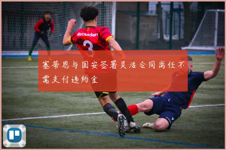 塞蒂恩与国安签署灵活合同离任不需支付违约金