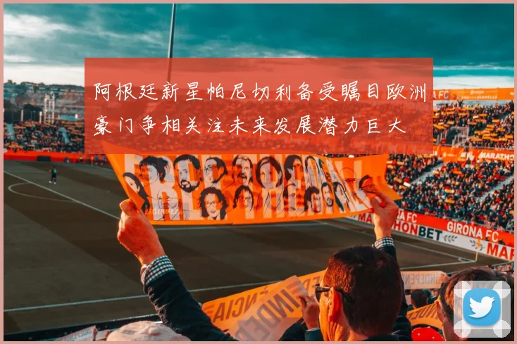 阿根廷新星帕尼切利备受瞩目欧洲豪门争相关注未来发展潜力巨大