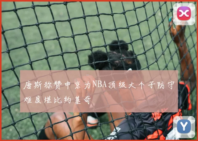 唐斯称赞申京为NBA顶级大个子防守难度堪比约基奇