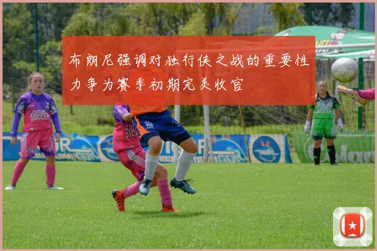 布朗尼强调对独行侠之战的重要性力争为赛季初期完美收官