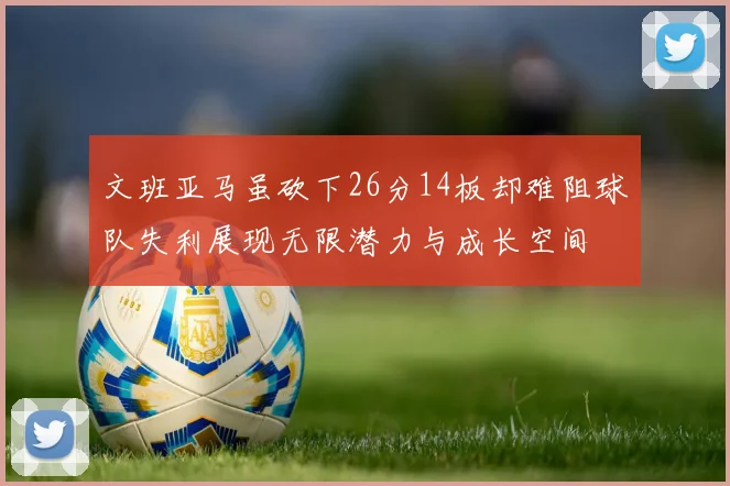 文班亚马虽砍下26分14板却难阻球队失利展现无限潜力与成长空间