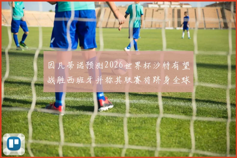 因凡蒂诺预测2026世界杯沙特有望战胜西班牙并称其联赛将跻身全球前三