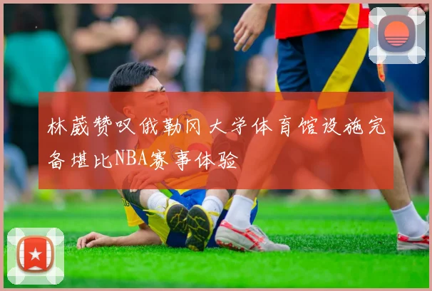 林葳赞叹俄勒冈大学体育馆设施完备堪比NBA赛事体验
