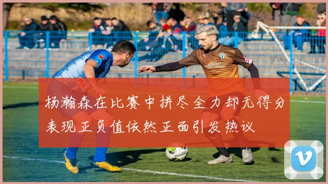 杨瀚森在比赛中拼尽全力却无得分表现正负值依然正面引发热议
