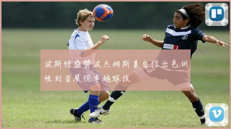波斯特盛赞波杰姆斯基自信出色训练刻苦展现卓越球技