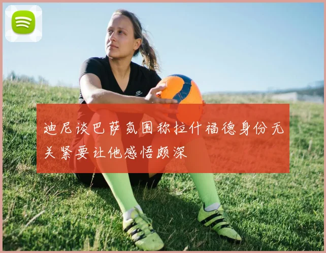 迪尼谈巴萨氛围称拉什福德身份无关紧要让他感悟颇深