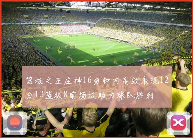 篮板之王庄神16分钟内高效表现12分13篮板8前场板助力球队胜利