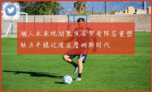 湖人未来规划聚焦东契奇阵容重塑助力平稳过渡后詹姆斯时代