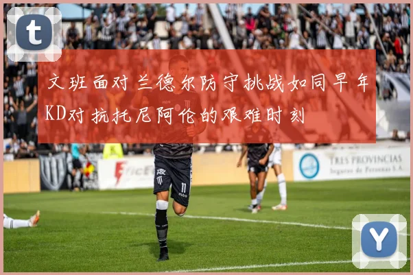 文班面对兰德尔防守挑战如同早年KD对抗托尼阿伦的艰难时刻