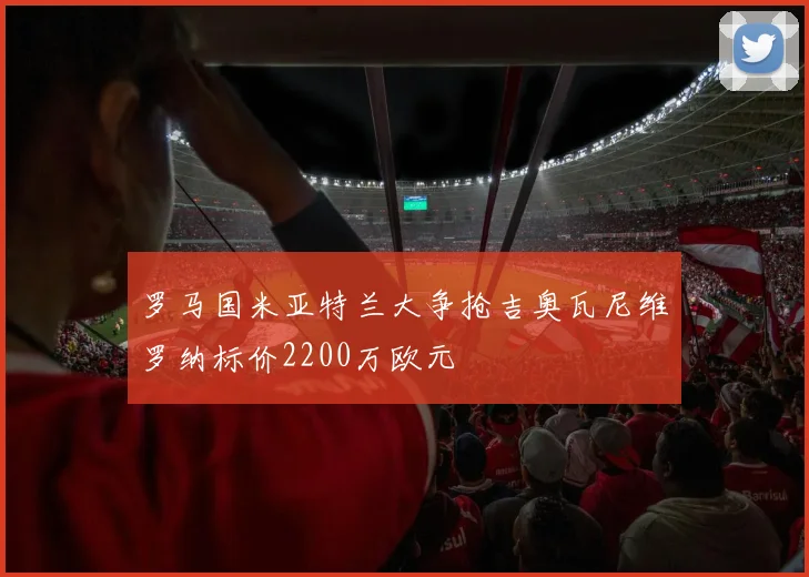 罗马国米亚特兰大争抢吉奥瓦尼维罗纳标价2200万欧元