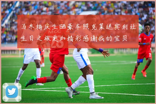 马冬梅庆生晒豪车照克莱送宾利让生日之旅更加精彩感谢我的宝贝