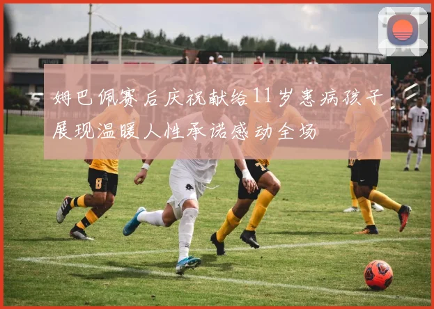 姆巴佩赛后庆祝献给11岁患病孩子展现温暖人性承诺感动全场