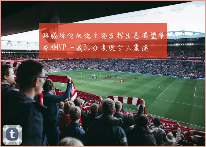 路威称伦纳德主场发挥出色渴望争夺AMVP一战31分表现令人震撼