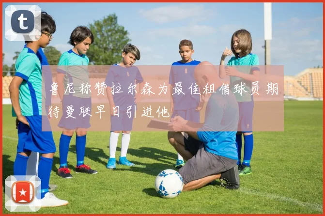 鲁尼称赞拉尔森为最佳租借球员期待曼联早日引进他