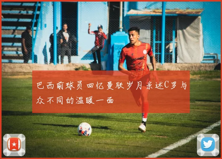 巴西前球员回忆曼联岁月亲述C罗与众不同的温暖一面