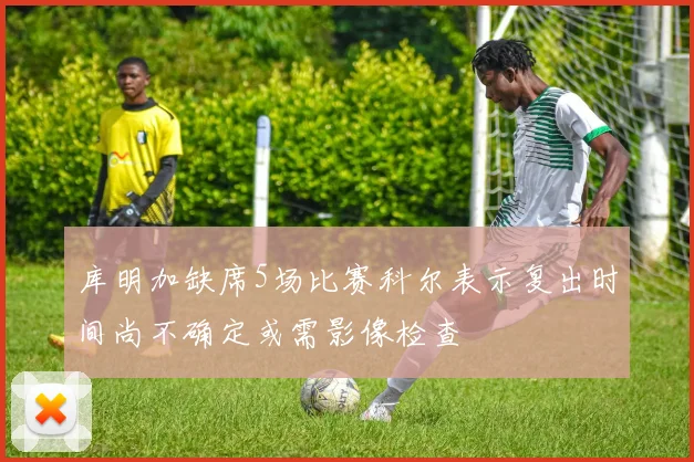 库明加缺席5场比赛科尔表示复出时间尚不确定或需影像检查
