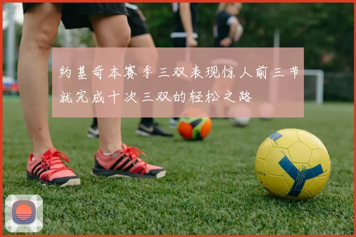 约基奇本赛季三双表现惊人前三节就完成十次三双的轻松之路